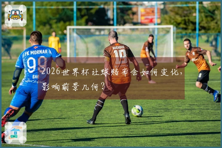 2026世界杯让球赔率会如何变化，影响前景几何？
